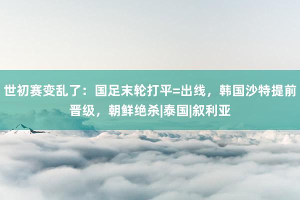 世初赛变乱了：国足末轮打平=出线，韩国沙特提前晋级，朝鲜绝杀|泰国|叙利亚