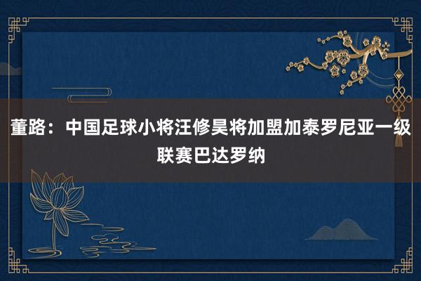 董路：中国足球小将汪修昊将加盟加泰罗尼亚一级联赛巴达罗纳