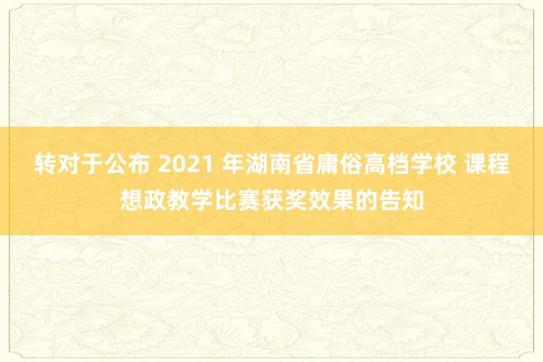 转对于公布 2021 年湖南省庸俗高档学校 课程想政教学比赛获奖效果的告知