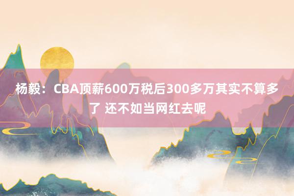 杨毅：CBA顶薪600万税后300多万其实不算多了 还不如当网红去呢